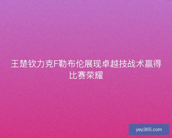 王楚钦力克F勒布伦展现卓越技战术赢得比赛荣耀