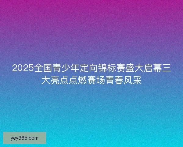 2025全国青少年定向锦标赛盛大启幕三大亮点点燃赛场青春风采