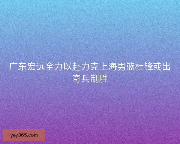 广东宏远全力以赴力克上海男篮杜锋或出奇兵制胜