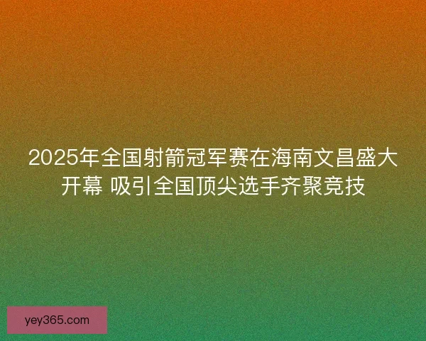 2025年全国射箭冠军赛在海南文昌盛大开幕 吸引全国顶尖选手齐聚竞技