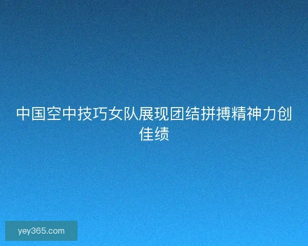中国空中技巧女队展现团结拼搏精神力创佳绩