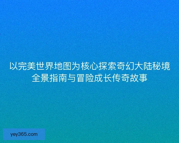 以完美世界地图为核心探索奇幻大陆秘境全景指南与冒险成长传奇故事