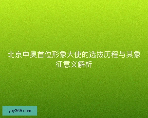 北京申奥首位形象大使的选拔历程与其象征意义解析