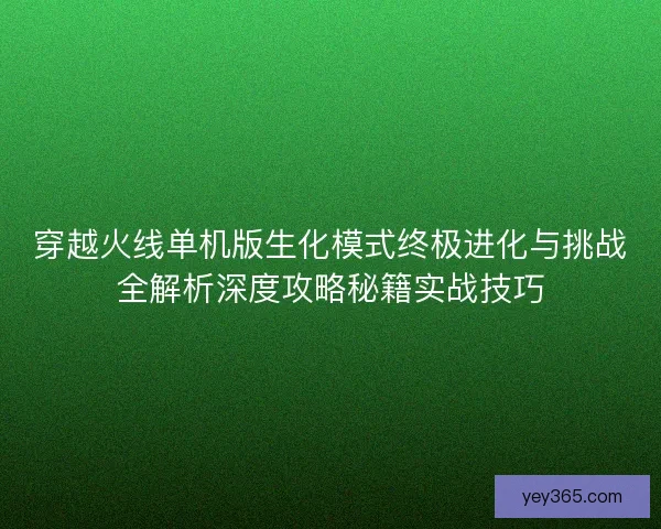 穿越火线单机版生化模式终极进化与挑战全解析深度攻略秘籍实战技巧