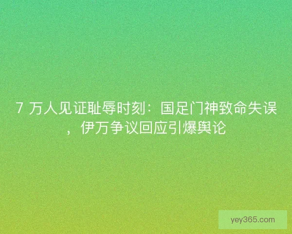 7 万人见证耻辱时刻：国足门神致命失误，伊万争议回应引爆舆论