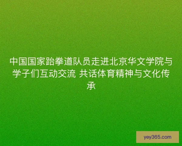 中国国家跆拳道队员走进北京华文学院与学子们互动交流 共话体育精神与文化传承