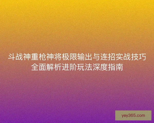 斗战神重枪神将极限输出与连招实战技巧全面解析进阶玩法深度指南