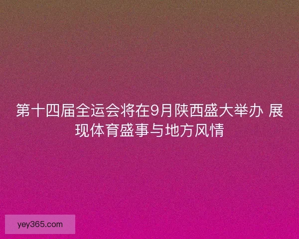 第十四届全运会将在9月陕西盛大举办 展现体育盛事与地方风情