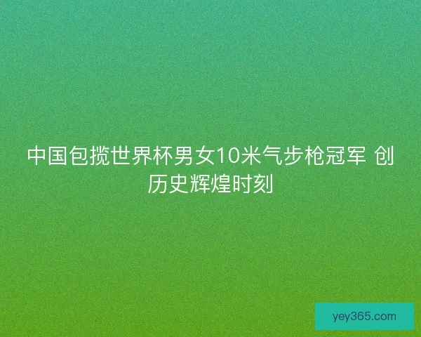 中国包揽世界杯男女10米气步枪冠军 创历史辉煌时刻