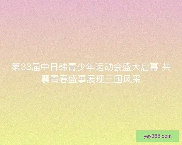 第33届中日韩青少年运动会盛大启幕 共襄青春盛事展现三国风采