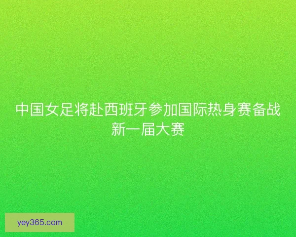 中国女足将赴西班牙参加国际热身赛备战新一届大赛