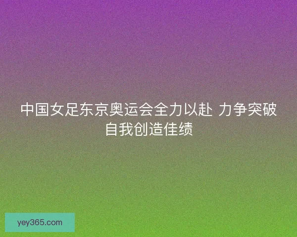 中国女足东京奥运会全力以赴 力争突破自我创造佳绩