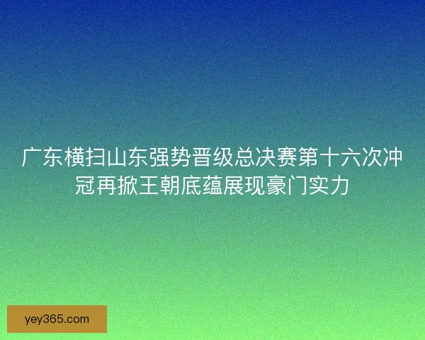 广东横扫山东强势晋级总决赛第十六次冲冠再掀王朝底蕴展现豪门实力